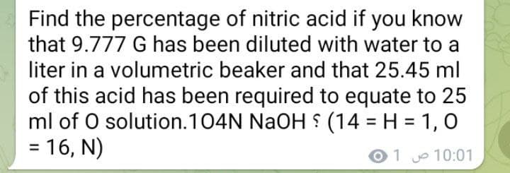 Find the percentage of nitric acid if you know
that 9.777 G has been diluted with water to a
liter in a volumetric beaker and that 25.45 ml
of this acid has been required to equate to 25
ml of O solution.104N NaOH (14 = H = 1, 0
= 16, N)
%3D
%3D
01 10:01
