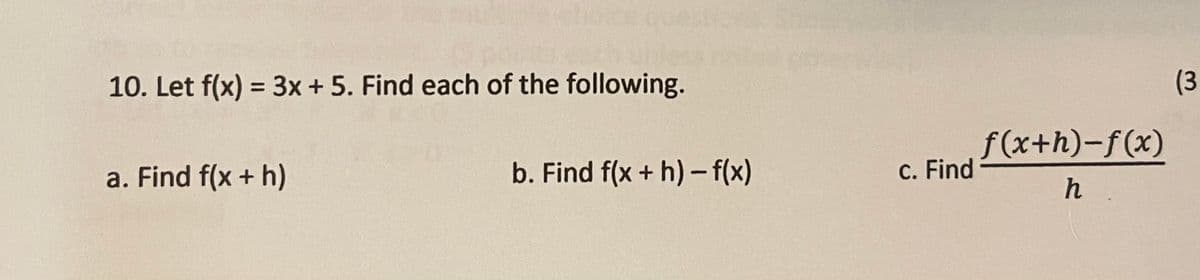 10. Let f(x) = 3x+ 5. Find each of the following.
(3
%3D
b. Find f(x + h)- f(x)
f(x+h)-f(x)
C. Find
a. Find f(x + h)
h .
