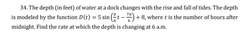 34. The depth (in feet) of water at a dock changes with the rise and fall of tides. The depth
is modeled by the function D(t) = 5 sin (t – ") + 8, where t is the number of hours after
midnight. Find the rate at which the depth is changing at 6 a.m.
