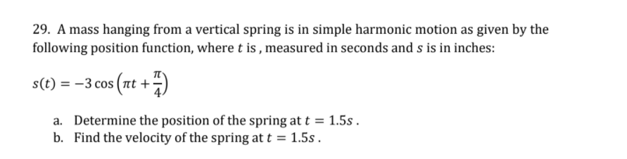 29. A mass hanging from a vertical spring is in simple harmonic motion as given by the
following position function, where t is , measured in seconds and s is in inches:
s(t) = -3 cos (nt +)
a. Determine the position of the spring at t = 1.5s .
b. Find the velocity of the spring at t = 1.5s.
