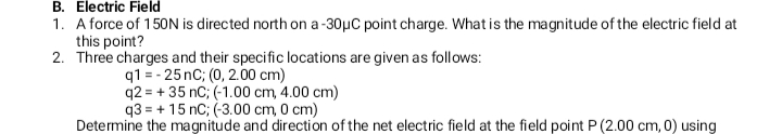 B. Electric Field
1. A force of 150N is directed north on a -30µC point charge. What is the magnitude of the electric field at
this point?
2. Three charges and their specific locations are given as follows:
q1 = - 25 nC; (0, 2.00 cm)
q2 = + 35 nC; (-1.00 cm, 4.00 cm)
q3 = + 15 nC; (-3.00 cm, 0 cm)
Determine the magnitude and direction of the net electric field at the field point P (2.00 cm, 0) using
