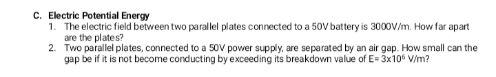 C. Electric Potential Energy
1. The electric field between two parallel plates connected to a 50V battery is 3000V/m. How far apart
are the plates?
2. Two parallel plates, connected to a 50V power supply, are separated by an air gap. How small can the
gap be if it is not become conducting by exceeding its breakdown value of E= 3x106 V/m?
