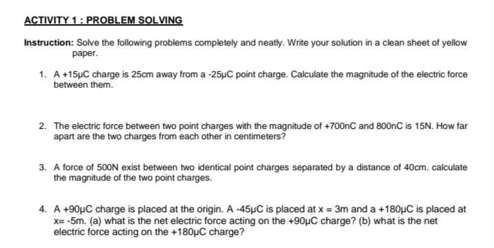 ACTIVITY 1 : PROBLEM SOLVING
Instruction: Solve the following problems completely and neatly. Write your solution in a clean sheet of yellow
раper.
1. A +15µC charge is 25cm away from a -25µC point charge. Calculate the magnitude of the electric force
between them.
2. The electric force between two point charges with the magnitude of +700nC and 800nC is 15N. How far
apart are the two charges from each other in centimeters?
3. A force of 500N exist between two identical point charges separated by a distance of 40cm. calculate
the magnitude of the two point charges.
4. A +90µC charge is placed at the origin. A -45µC is placed at x = 3m and a +180µC is placed at
x= -5m. (a) what is the net electric force acting on the +90µC charge? (b) what is the net
electric force acting on the +180µC charge?
