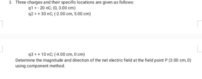3. Three charges and their specific locations are given as follows:
q1 = - 20 nC; (0, 3.00 cm)
q2 = + 30 nC; (-2.00 cm, 5.00 cm)
q3 = + 10 nC; (-4.00 cm, 0 cm)
Determine the magnitude and direction of the net electric field at the field point P (3.00 cm, 0)
using component method.
