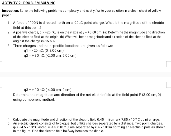 ACTIVITY 2: PROBLEM SOLVING
Instruction: Solve the following problems completely and neatly. Write your solution in a clean sheet of yellow
paper.
1. A force of 100N is directed north on a -20µC point charge. What is the magnitude of the electric
field at this point?
2. A positive charge, q = +25 nC, is on the y-axis at y = +5.00 cm. (a) Determine the magnitude and direction
of the electric field at the origin. (b) What will be the magnitude and direction of the electric field at the
origin if the charge is -25 nC?
3. Three charges and their specific locations are given as follows:
q1 = - 20 nC; (0, 3.00 cm)
q2 = + 30 nC; (-2.00 cm, 5.00 cm)
q3 = + 10 nC; (-4.00 cm, 0 cm)
Determine the magnitude and direction of the net electric field at the field point P (3.00 cm, 0)
using component method.
4. Calculate the magnitude and direction of the electric field 0.45 m from a + 7.85 x 109 C point charge.
5. An electric dipole consists of two equal but unlike charges separated by a distance. Two point charges,
q1 = +4.5 x 106C and q2 = -4.5 x 10 6 C, are separated by 6.4 x 102m, forming an electric dipole as shown
in the figure. Find the electric field halfway between the dipole.
