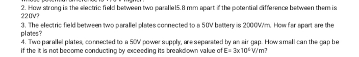 2. How strong is the electric field between two parallel5.8 mm apart if the potential difference between them is
220V?
3. The electric field between two parallel plates connected to a 50V battery is 200OV/m. How far apart are the
plates?
4. Two parallel plates, connected to a 50V power supply, are separated by an air gap. How small can the gap be
if the it is not become conducting by exceeding its breakdown value of E= 3x106 V/m?
