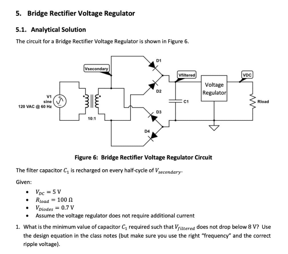 5. Bridge Rectifier Voltage Regulator
5.1. Analytical Solution
The circuit for a Bridge Rectifier Voltage Regulator is shown in Figure 6.
D1
Vsecondary
Vfiltered
VDC
Voltage
D2
Regulator
V1
sine
C1
Rload
120 VAC @ 60 Hz
D3
10:1
D4
Figure 6: Bridge Rectifier Voltage Regulator Circuit
The filter capacitor C, is recharged on every half-cycle of Vsecondary:
Given:
VDc = 5 V
Rioad = 100 N
Vpiodes = 0.7 V
Assume the voltage regulator does not require additional current
1. What is the minimum value of capacitor C, required such that Vfiltered does not drop below
V? Use
the design equation in the class notes (but make sure you use the right "frequency" and the correct
ripple voltage).
