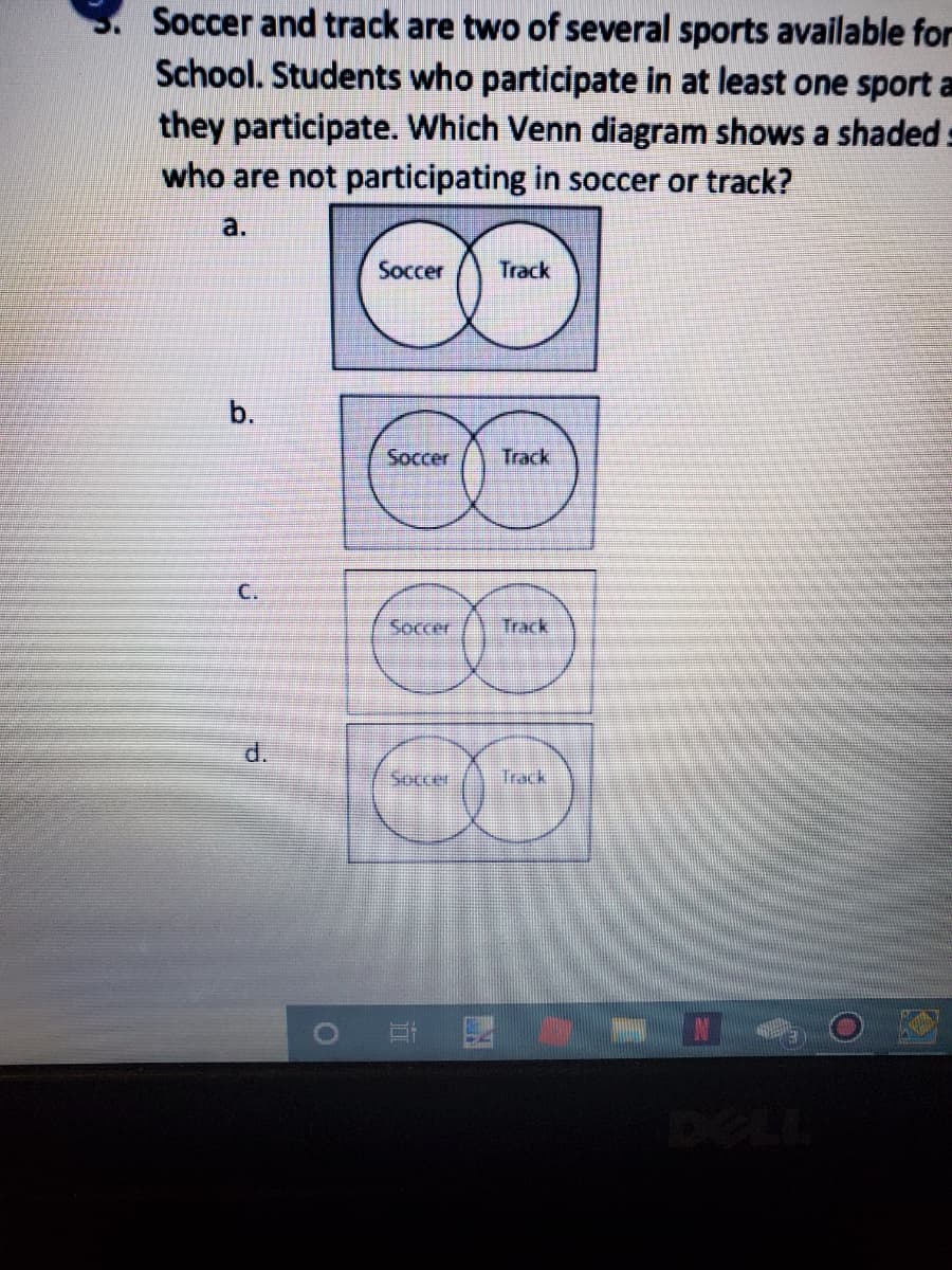 Soccer and track are two of several sports available for
School. Students who participate in at least one sport a
they participate. Which Venn diagram shows a shaded :
who are not participating in soccer or track?
a.
Soccer
Track
b.
Soccer
Track
C.
Soccer
Track
d.
Soccer
Track
DELL
