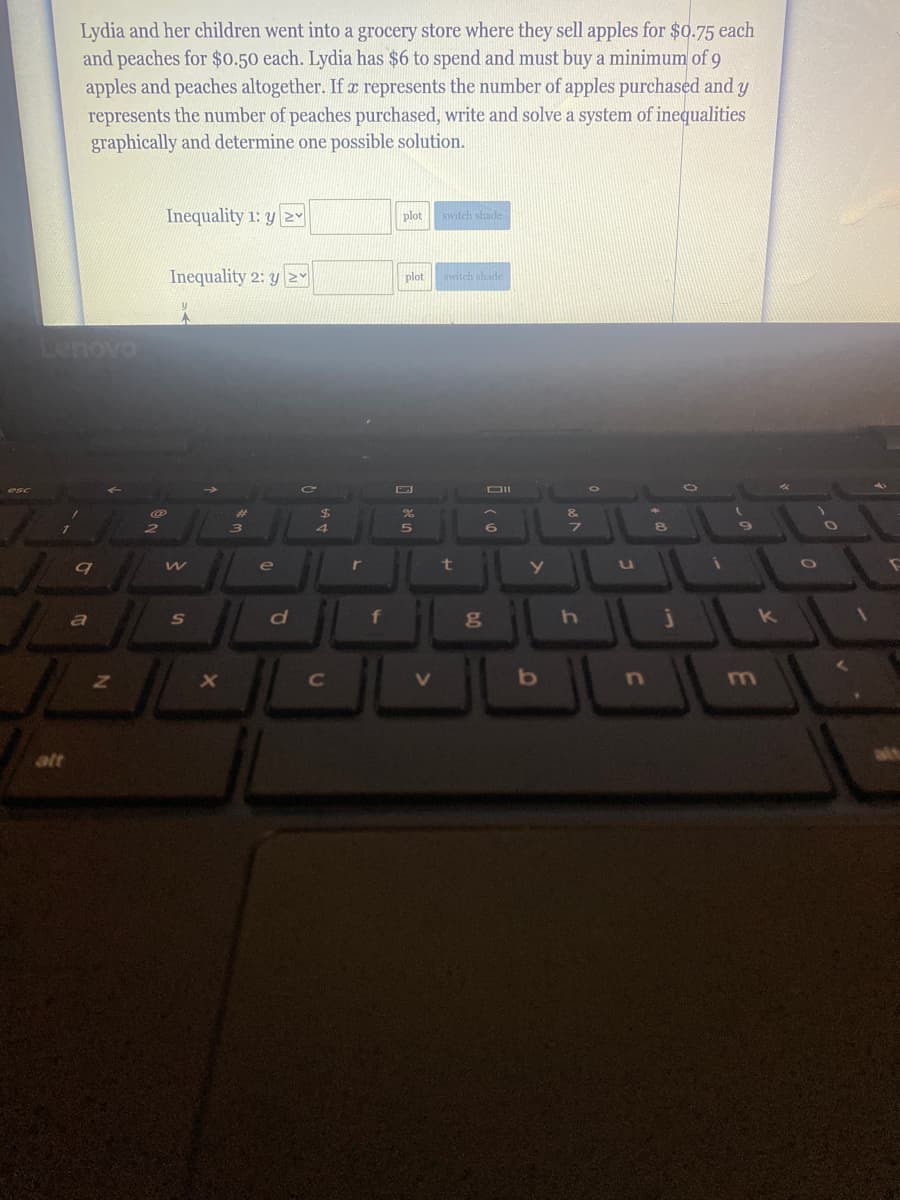 Lydia and her children went into a grocery store where they sell apples for $0.75 each
and peaches for $0.50 each. Lydia has $6 to spend and must buy a minimum of 9
apples and peaches altogether. If a represents the number of apples purchased and y
represents the number of peaches purchased, write and solve a system of inequalities
graphically and determine one possible solution.
Inequality 1: y 2Y
plot
witch shade
Inequality 2: y Y
plot
switch shade
Lenovo
24
e
a
S
f
k
C
alt

