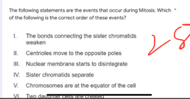The following statements are the events that occur during Mitosis. Which
of the following is the correct order of these events?
I.
1.
The bonds connecting the sister chromatids
weaken
II. Centrioles move to the opposite poles
III. Nuclear membrane starts to disintegrate
IV. Sister chromatids separate
V. Chromosomes are at the equator of the cell
VI Two datomme CAIS DE MARCH
G