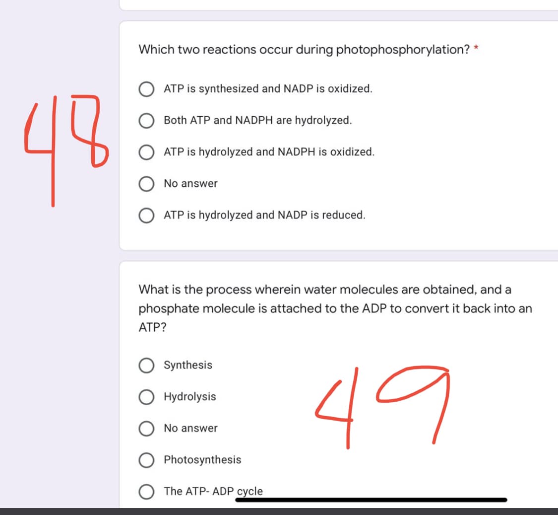 48
Which two reactions occur during photophosphorylation? *
ATP is synthesized and NADP is oxidized.
Both ATP and NADPH are hydrolyzed.
ATP is hydrolyzed and NADPH is oxidized.
No answer
ATP is hydrolyzed and NADP is reduced.
What is the process wherein water molecules are obtained, and a
phosphate molecule is attached to the ADP to convert it back into an
ATP?
Synthesis
Hydrolysis
49
No answer
Photosynthesis
The ATP-ADP cycle