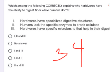 Which among the following CORRECTLY explains why herbivores have
the ability to digest fiber while humans don't?
1.
II.
Herbivores have specialized digestive structures
Humans lack the specific enzymes to break cellulose
Herbivores have specific microbes to that help in their digest
III.
O L, II and III
O No answer
OI and III
34
OI and II
O II and III