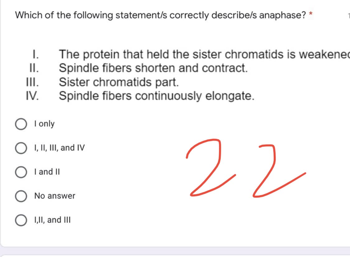 Which of the following statement/s correctly describe/s anaphase? *
I.
The protein that held the sister chromatids is weakened
Spindle fibers shorten and contract.
II.
III.
Sister chromatids part.
IV.
Spindle fibers continuously elongate.
22
I only
I, II, III, and IV
I and II
No answer
I,II, and III