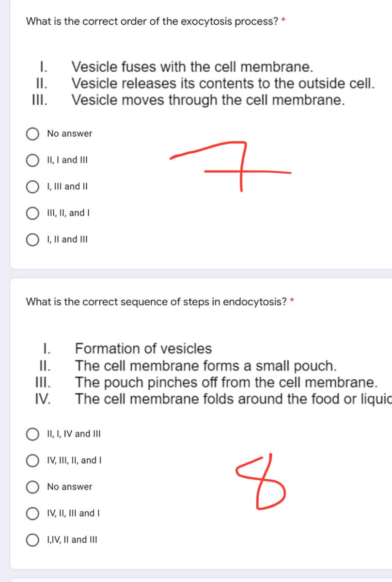 What is the correct order of the exocytosis process?
I.
II.
III.
Vesicle fuses with the cell membrane.
Vesicle releases its contents to the outside cell.
Vesicle moves through the cell membrane.
No answer
II, I and III
7
I, III and II
III, II, and I
I, II and III
What is the correct sequence of steps in endocytosis? *
I.
Formation of vesicles
II.
III.
The cell membrane forms a small pouch.
The pouch pinches off from the cell membrane.
The cell membrane folds around the food or liquid
IV.
II, I, IV and III
IV, III, II, and I
No answer
8
IV, II, III and I
I,IV, II and III