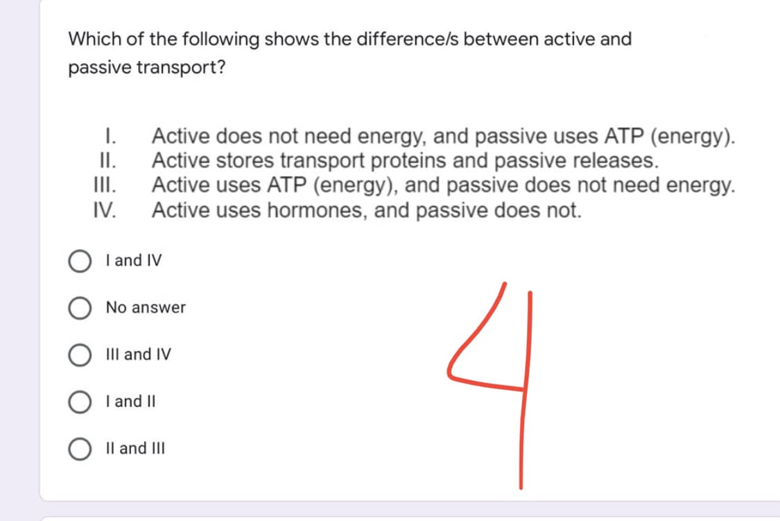 Which of the following shows the difference/s between active and
passive transport?
I.
II.
Active does not need energy, and passive uses ATP (energy).
Active stores transport proteins and passive releases.
Active uses ATP (energy), and passive does not need energy.
Active uses hormones, and passive does not.
III.
IV.
I and IV
No answer
III and IV
I and II
II and III