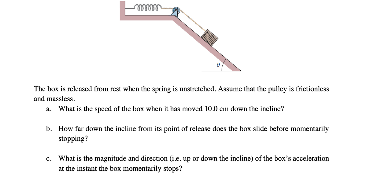 mwww
The box is released from rest when the spring is unstretched. Assume that the pulley is frictionless
and massless.
a. What is the speed of the box when it has moved 10.0 cm down the incline?
b.
How far down the incline from its point of release does the box slide before momentarily
stopping?
c. What is the magnitude and direction (i.e. up or down the incline) of the box's acceleration
at the instant the box momentarily stops?