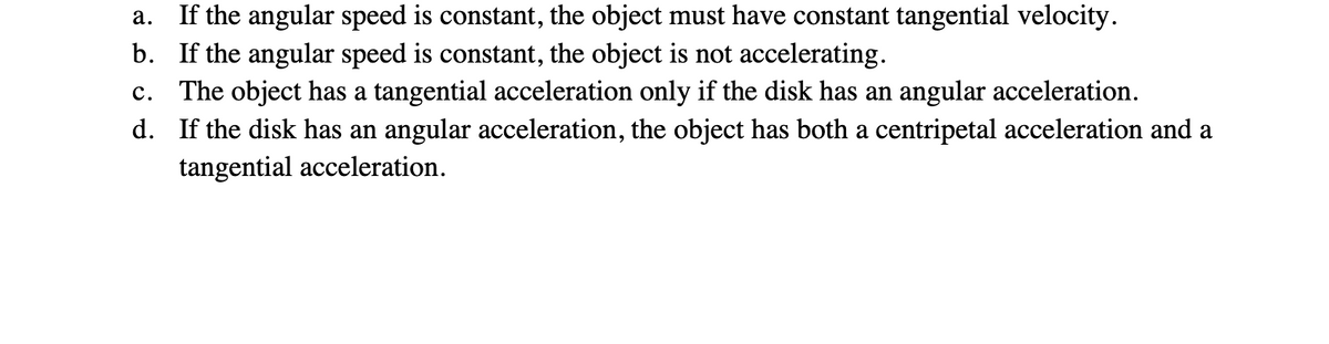 a.
If the angular speed is constant, the object must have constant tangential velocity.
b. If the angular speed is constant, the object is not accelerating.
C. The object has a tangential acceleration only if the disk has an angular acceleration.
d. If the disk has an angular acceleration, the object has both a centripetal acceleration and a
tangential acceleration.