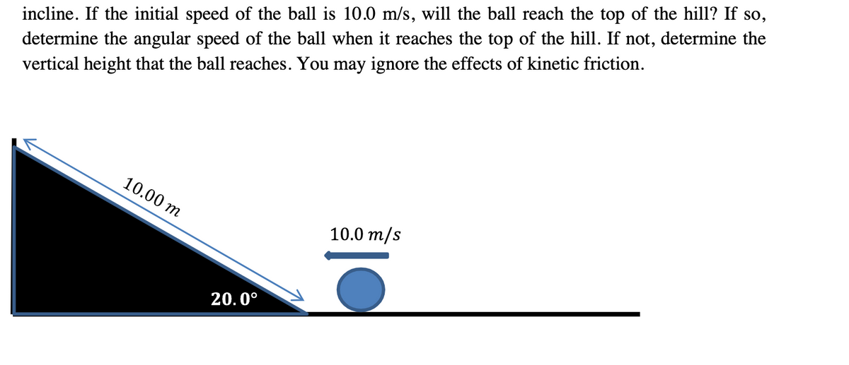 incline. If the initial speed of the ball is 10.0 m/s, will the ball reach the top of the hill? If so,
determine the angular speed of the ball when it reaches the top of the hill. If not, determine the
vertical height that the ball reaches. You may ignore the effects of kinetic friction.
10.00 m
20.0°
10.0 m/s