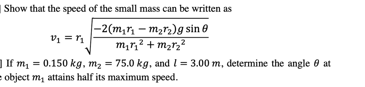 | Show that the speed of the small mass can be written as
—2(m₁r₁ — m₂r₂) g sin 0
2
m₁ r₁² + m₂r₂²
2
V₁ = 1₁
]If m₁
0.150 kg, m₂ = 75.0 kg, and l = 3.00 m, determine the angle at
e object m₁ attains half its maximum speed.
=