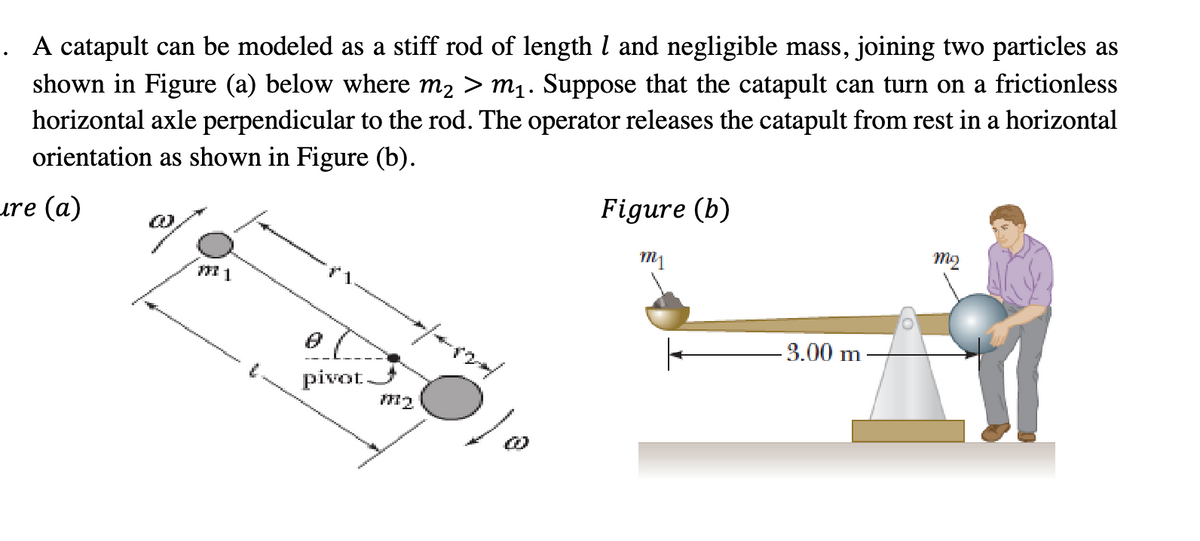 A catapult can be modeled as a stiff rod of length 1 and negligible mass, joining two particles as
shown in Figure (a) below where m₂ > m₁. Suppose that the catapult can turn on a frictionless
horizontal axle perpendicular to the rod. The operator releases the catapult from rest in a horizontal
orientation as shown in Figure (b).
ure (a)
FFI 1
pivot.
M2
Figure (b)
m1
-3.00 m.
mq
I