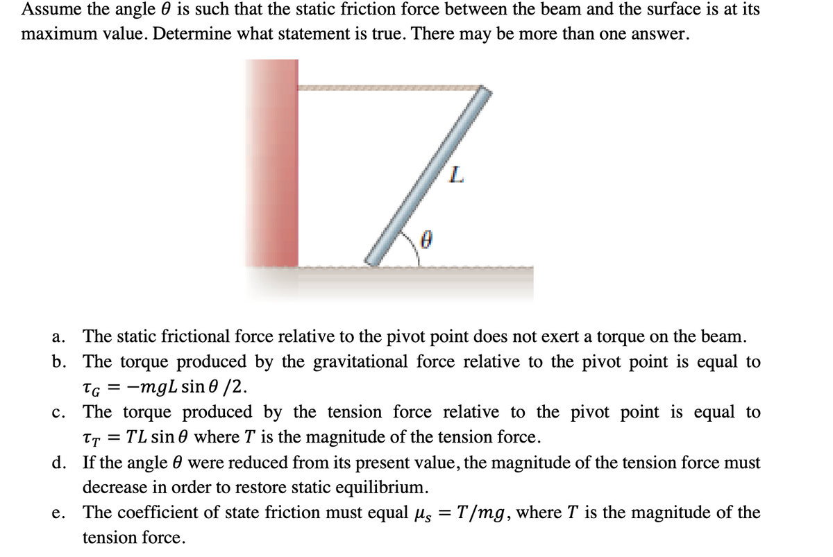 Assume the angle is such that the static friction force between the beam and the surface is at its
maximum value. Determine what statement is true. There may be more than one answer.
C.
0
a.
The static frictional force relative to the pivot point does not exert a torque on the beam.
b. The torque produced by the gravitational force relative to the pivot point is equal to
TG = -mgL sin 0 /2.
L
e.
The torque produced by the tension force relative to the pivot point is equal to
TT = TL sin0 where T is the magnitude of the tension force.
d. If the angle were reduced from its present value, the magnitude of the tension force must
decrease in order to restore static equilibrium.
T/mg, where T is the magnitude of the
The coefficient of state friction must equal μs
tension force.