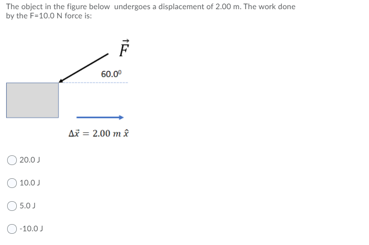 The object in the figure below undergoes a displacement of 2.00 m. The work done
by the F=10.0 N force is:
60.00
Až = 2.00 m â
20.0 J
O 10.0 J
O 5.0 J
O-10.0 J
