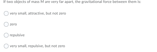 If two objects of mass M are very far apart, the gravitational force between them is:
very small, attractive, but not zero
zero
O repulsive
O very small, repulsive, but not zero

