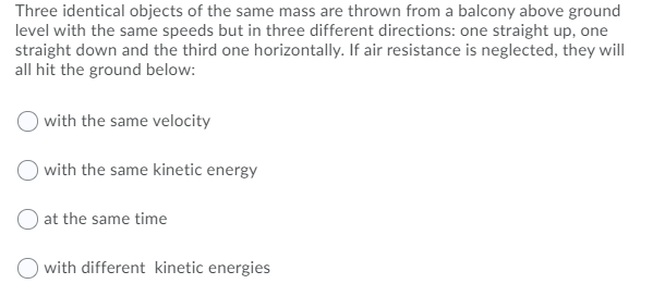 Three identical objects of the same mass are thrown from a balcony above ground
level with the same speeds but in three different directions: one straight up, one
straight down and the third one horizontally. If air resistance is neglected, they will
all hit the ground below:
with the same velocity
with the same kinetic energy
at the same time
with different kinetic energies
