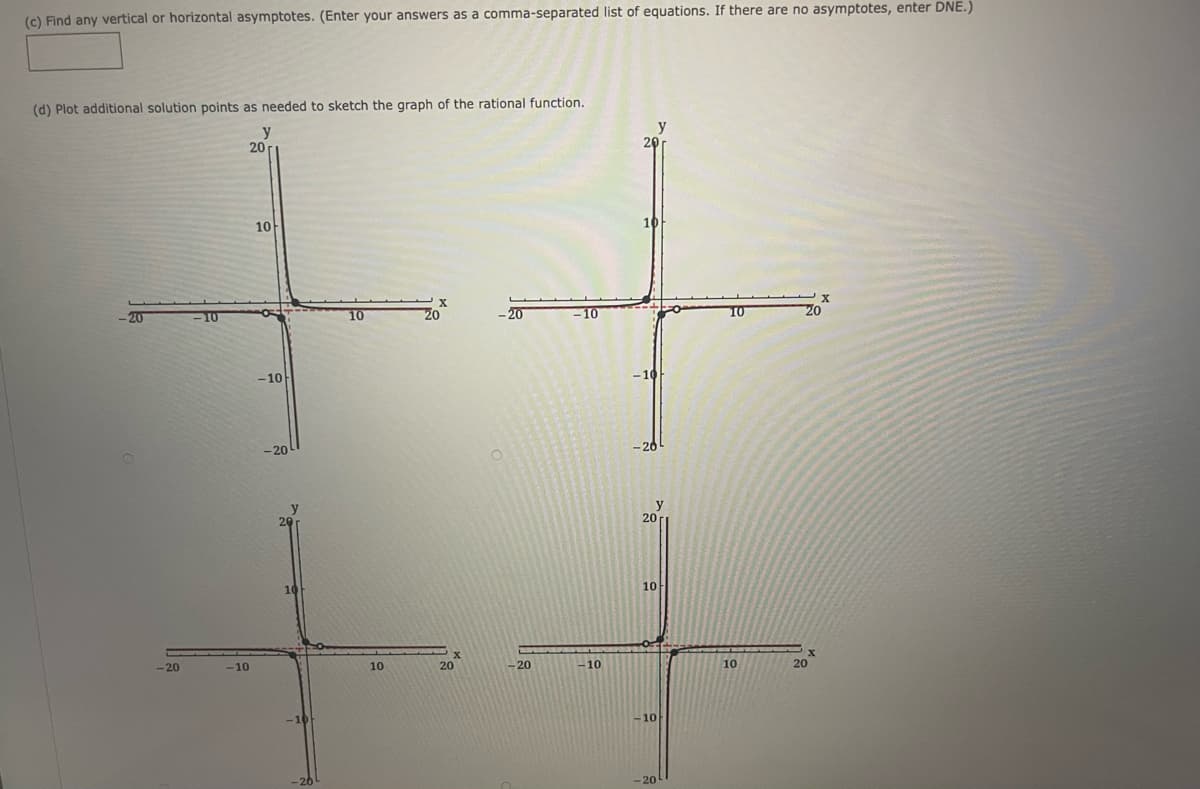(c) Find any vertical or horizontal asymptotes. (Enter your answers as a comma-separated list of equations. If there are no asymptotes, enter DNE.)
(d) Plot additional solution points as needed to sketch the graph of the rational function.
y
20
y
20
10
10
10
10
20
-20
-10
10
20
20
-10
-20
-20
20r
20
10
-20
-10
10
20
-20
-10
10
20
-10
-20
