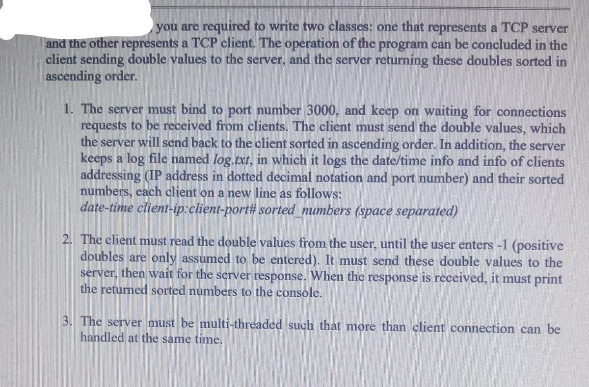 you are required to write two classes: one that represents a TCP server
and the other represents a TCP client. The operation of the program can be concluded in the
client sending double values to the server, and the server returning these doubles sorted in
ascending order.
1. The server must bind to port number 3000, and keep on waiting for connections
requests to be received from clients. The client must send the double values, which
the server will send back to the client sorted in ascending order. In addition, the server
keeps a log file named log.txt, in which it logs the date/time info and info of clients
addressing (IP address in dotted decimal notation and port number) and their sorted
numbers, each client on a new line as follows:
date-time client-ip:client-port# sorted_numbers (space separated)
2. The client must read the double values from the user, until the user enters -1 (positive
doubles are only assumed to be entered). It must send these double values to the
server, then wait for the server response. When the response is received, it must print
the returned sorted numbers to the console.
3. The server must be multi-threaded such that more than client connection can be
handled at the same time.