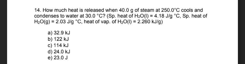 14. How much heat is released when 40.0 g of steam at 250.0°C cools and
condenses to water at 30.0 °C? (Sp. heat of H₂O(l) = 4.18 J/g °C, Sp. heat of
H₂O(g) = 2.03 J/g °C, heat of vap. of H₂O(l) = 2.260 kJ/g)
a) 32.9 kJ
b) 122 kJ
c) 114 kJ
d) 24.0 kJ
e) 23.0 J