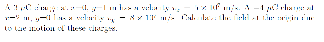 5 x 107 m/s. A –4 µC charge at
A 3 µC charge at x=0, y=1 m has a velocity vz =
x=2 m, y=0 has a velocity v, = 8 × 107 m/s. Calculate the field at the origin due
to the motion of these charges.
