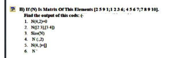 B) Ir (N) Is Matrix Or This Elements [2591;1 236; 4 56 7;789 10).
Find the output of this cods: (
1. N(4,2)-0
2. N(2 3113 4D
3. Size(N)
4. N(2)
5. N(4,;)-0
6. N'
