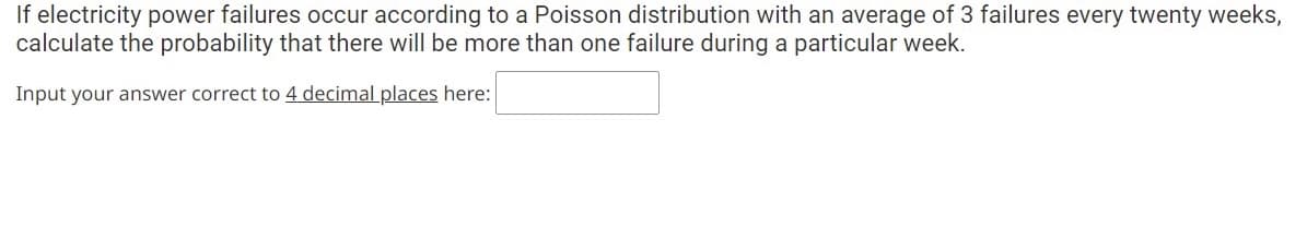 If electricity power failures occur according to a Poisson distribution with an average of 3 failures every twenty weeks,
calculate the probability that there will be more than one failure during a particular week.
Input your answer correct to 4 decimal places here:
