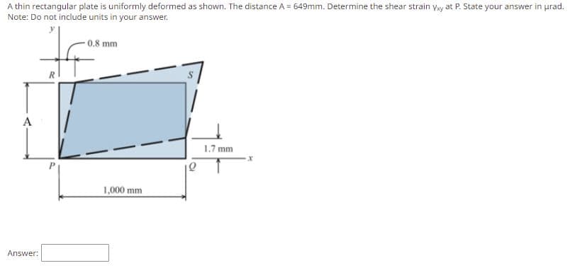 A thin rectangular plate is uniformly deformed as shown. The distance A = 649mm. Determine the shear strain yay at P. State your answer in urad.
Note: Do not include units in your answer.
-0.8 mm
A
1.7 mm
1,000 mm
Answer:
