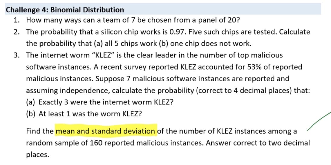 Challenge 4: Binomial Distribution
1. How many ways can a team of 7 be chosen from a panel of 20?
2. The probability that a silicon chip works is 0.97. Five such chips are tested. Calculate
the probability that (a) all 5 chips work (b) one chip does not work.
3. The internet worm "KLEZ" is the clear leader in the number of top malicious
software instances. A recent survey reported KLEZ accounted for 53% of reported
malicious instances. Suppose 7 malicious software instances are reported and
assuming independence, calculate the probability (correct to 4 decimal places) that:
(a) Exactly 3 were the internet worm KLEZ?
(b) At least 1 was the worm KLEZ?
Find the mean and standard deviation of the number of KLEZ instances among a
random sample of 160 reported malicious instances. Answer correct to two decimal
places.
