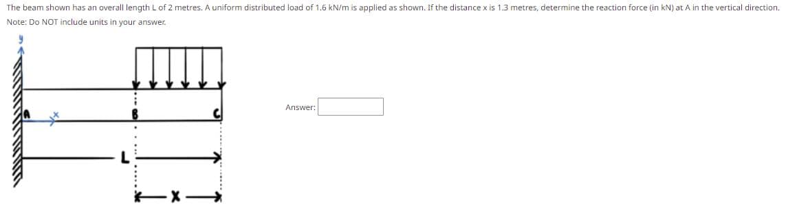 The beam shown has an overall length L of 2 metres. A uniform distributed load of 1.6 kN/m is applied as shown. If the distance x is 1.3 metres, determine the reaction force (in kN) at A in the vertical direction.
Note: Do NOT include units in your answer.
Answer:
