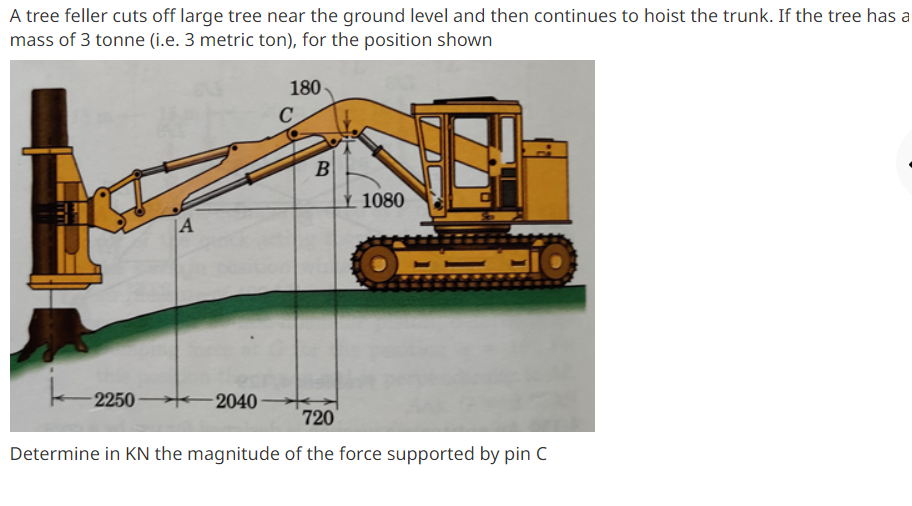 A tree feller cuts off large tree near the ground level and then continues to hoist the trunk. If the tree has a
mass of 3 tonne (i.e. 3 metric ton), for the position shown
180
B
1080
|A
2250
-2040
720
Determine in KN the magnitude of the force supported by pin C
