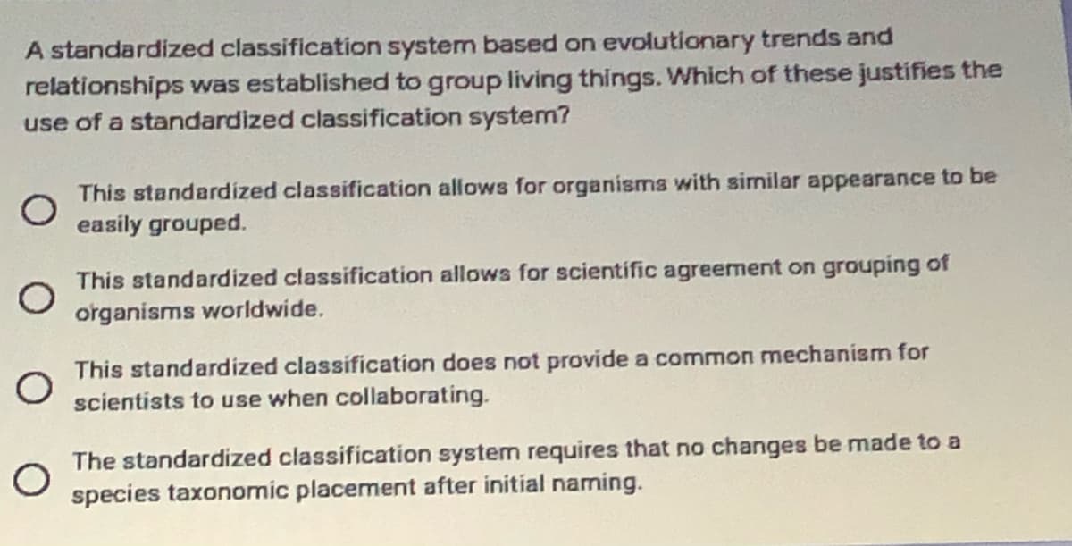 A standardized classification system based on evolutionary trends and
relationships was established to group living things. Which of these justifies the
use of a standardized classification system?
This standardized classification allows for organisms with similar appearance to be
easily grouped.
This standardized classification allows for scientific agreement on grouping of
organisms worldwide.
This standardized classification does not provide a common mechanism for
scientists to use when collaborating.
The standardized classification system requires that no changes be made to a
species taxonomic placement after initial naming.
