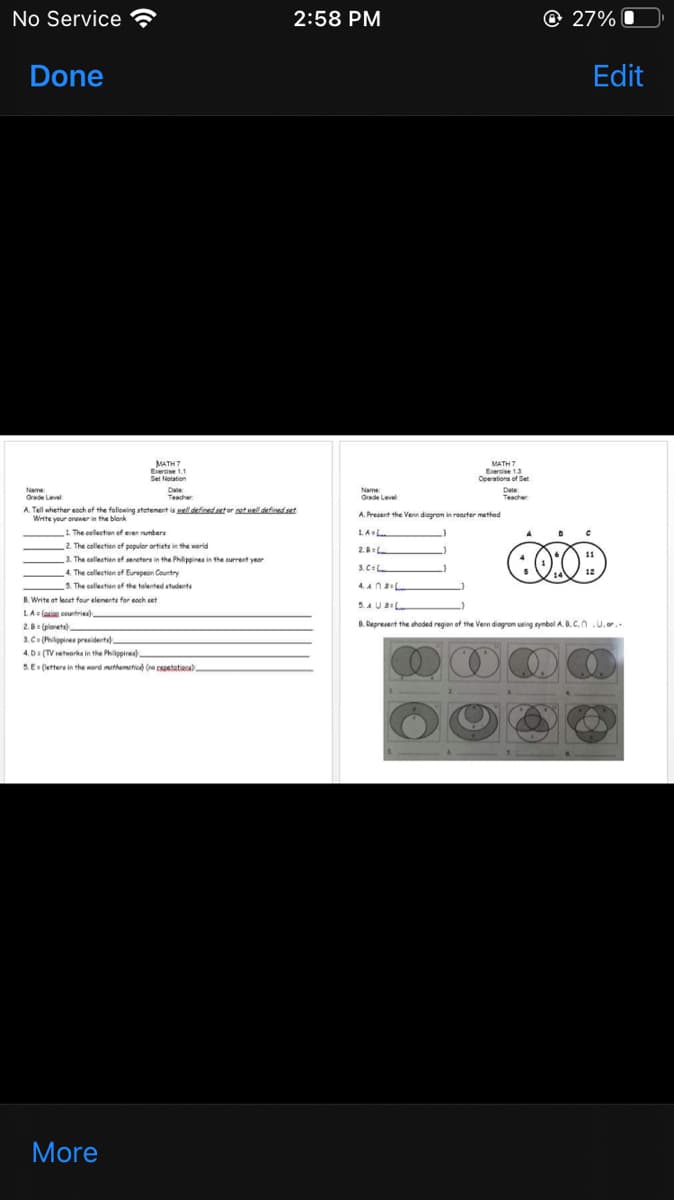 No Service
2:58 PM
@ 27%
Done
Edit
MATH 7
Exercise 1.1
Set Notation
MATH7
Erercise 13
Operationa of Set
Date
Teacher
Name
Grade Level
Date
Teacher
Name
Grade Level
A. Tell whether eoch of the following statenent is ael defined set or potuelldefinedset
Write your onewer in the blank
A. Present the Venn diogrom in roaster method
1 The collection of eren rumbers
2. The collection ef populer ortists in the world
LAL
2.
3. The cellection ef sereters in the Philippines in the current year
4. The collection of Eurepean Country
3. C=L.
5. The collection of the talented students
4.Ana
B. Write at lecet four elenents for eoch set
5.AUL
LA (asigg coutriea)
2. (piorets)
B. Represent the shoded regian of the Vern diagrom using symbel AB.C.n .U.or.
3. C (Pilippines presiderta)
4. D: (TV retworks in the Philippires)
5.E: (letters in the word mathemetied (ne cspetatiaa)
More
