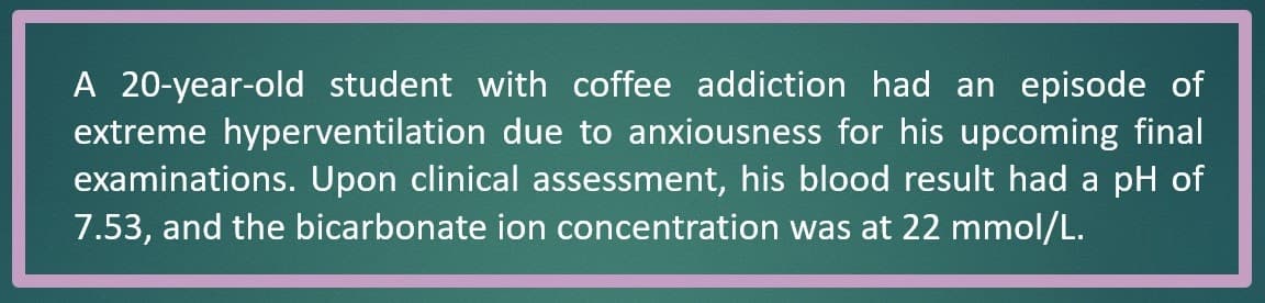 A 20-year-old student with coffee addiction had an episode of
extreme hyperventilation due to anxiousness for his upcoming final
examinations. Upon clinical assessment, his blood result had a pH of
7.53, and the bicarbonate ion concentration was at 22 mmol/L.
