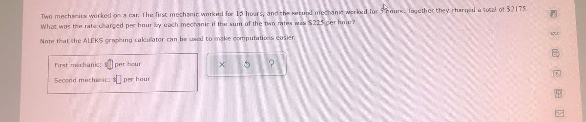 Two mechanics worked on a car. The first mechanic worked for 15 hours, and the second mechanic worked for 5 hours.. Together they charged a total of $2175.
What was the rate charged per hour by each mechanic if the sum of the two rates was $225 per hour?
Note that the ALEKS graphing calculator can be used to make computations easier.
First mechanic: $ per hour
Second mechanic: S per hour
