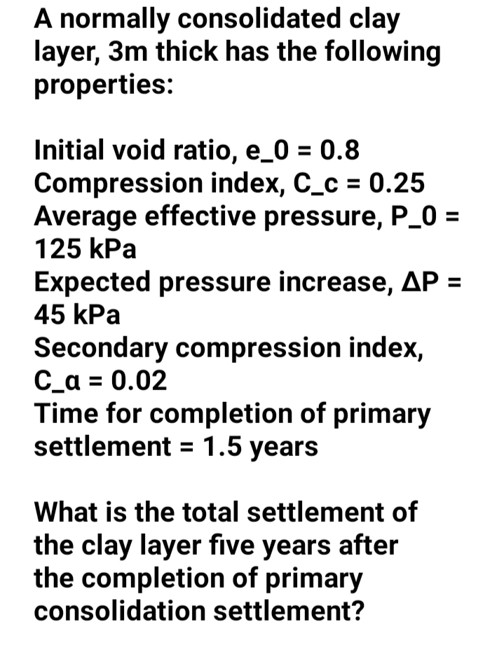 A normally consolidated clay
layer, 3m thick has the following
properties:
Initial void ratio, e_0 = 0.8
Compjression index, C_c = 0.25
Average effective pressure, P_0 =
125 kPa
Expected pressure increase, AP =
45 kPa
Secondary compression index,
C_a = 0.02
Time for completion of primary
settlement = 1.5 years
What is the total settlement of
the clay layer five years after
the completion of primary
consolidation settlement?
