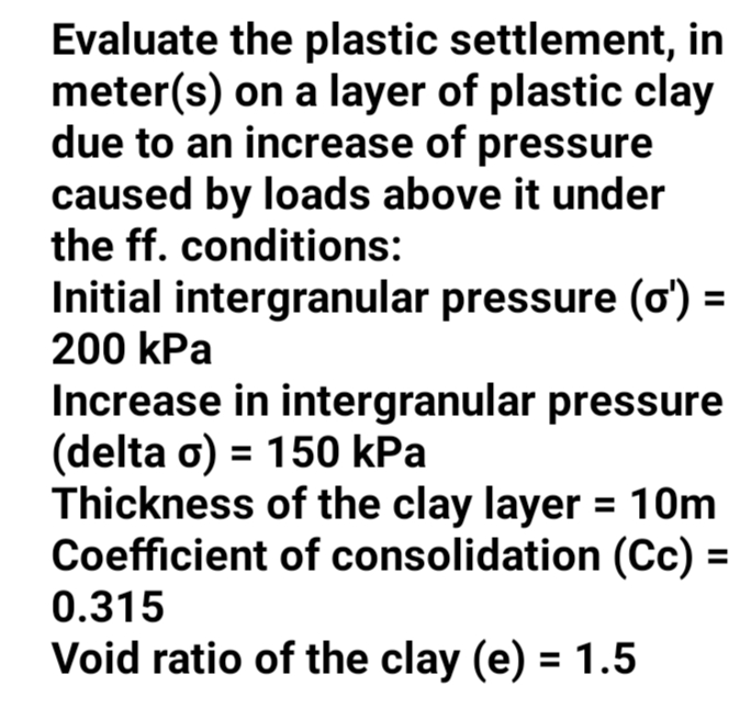 Evaluate the plastic settlement, in
meter(s) on a layer of plastic clay
due to an increase of pressure
caused by loads above it under
the ff. conditions:
Initial intergranular pressure (ơ) =
200 kPa
Increase in intergranular pressure
(delta o) = 150 kPa
Thickness of the clay layer = 10m
Coefficient of consolidation (Cc) =
0.315
Void ratio of the clay (e) = 1.5
%3D
%3D
%3D
