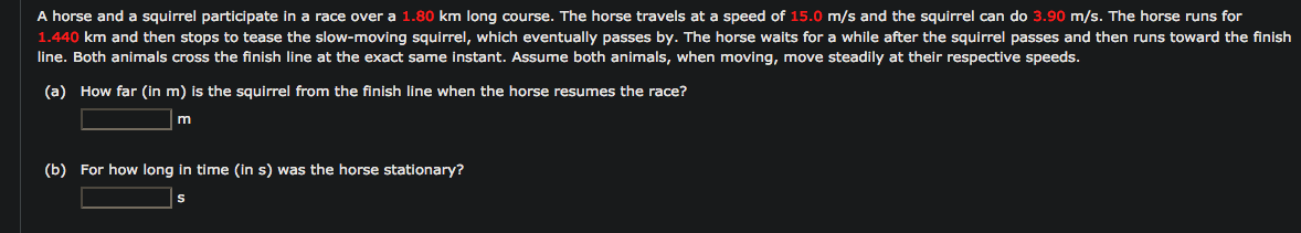 A horse and a squirrel participate in a race over a 1.80 km long course. The horse travels at a speed of 15.0 m/s and the squirrel can do 3.90 m/s. The horse runs for
1.440 km and then stops to tease the slow-moving squirrel, which eventually passes by. The horse waits for a while after the squirrel passes and then runs toward the finish
line. Both animals cross the finish line at the exact same instant. Assume both animals, when moving, move steadily at their respective speeds.
(a) How far (in m) is the squirrel from the finish line when the horse resumes the race?
m
(b) For how long in time (in s) was the horse stationary?
