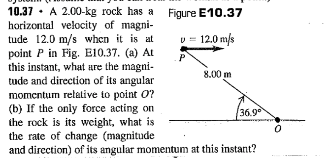 Figure E10.37
v = 12.0 m/s
P
10.37 A 2.00-kg rock has a
horizontal velocity of magni-
tude 12.0 m/s when it is at
point P in Fig. E10.37. (a) At
this instant, what are the magni-
tude and direction of its angular
momentum relative to point O?
(b) If the only force acting on
the rock is its weight, what is
the rate of change (magnitude
8.00 m
36.9°
and direction) of its angular momentum at this instant?