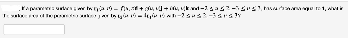If a parametric surface given by r₁ (u, v) = f(u, v)i + g(u, v)j + h(u, v)k and −2 ≤ u ≤ 2, −3 ≤ v ≤ 3, has surface area equal to 1, what is
the surface area of the parametric surface given by r₂ (u, v) = 4r₁ (u, v) with −2 ≤ u ≤ 2, −3 ≤ v ≤ 3?