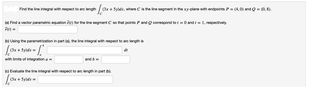 Ja
(3x + 5y)ds, where C is the line segment in the xy-plane with endpoints P = (4,0) and Q = (0, 8).
Find the line integral with respect to arc length
(a) Find a vector parametric equation r(t) for the line segment C so that points P and Q correspond to t = 0 and t = 1, respectively.
r(t) =
(b) Using the parametrization in part (a), the line integral with respect to arc length is
b
= 1²
dt
(3x + 5y)ds:
с
with limits of integration a =
(c) Evaluate the line integral with respect to arc length in part (b).
[(3x
(3x + 5y)ds:
and b =
=