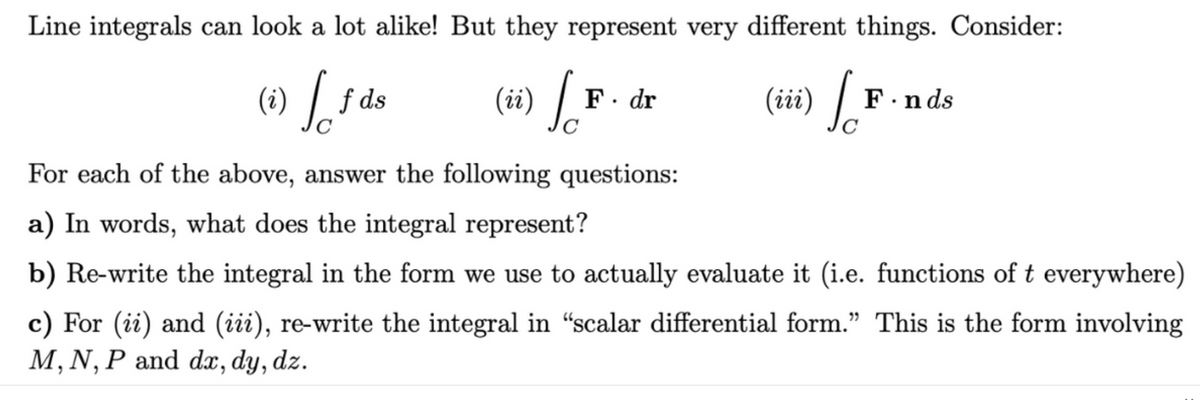 Line integrals can look a lot alike! But they represent very different things. Consider:
(i) [f
(ii) So
(iii) So
f ds
F. dr
F.nds
For each of the above, answer the following questions:
a) In words, what does the integral represent?
b) Re-write the integral in the form we use to actually evaluate it (i.e. functions of t everywhere)
c) For (ii) and (iii), re-write the integral in “scalar differential form." This is the form involving
M, N, P and dx, dy, dz.