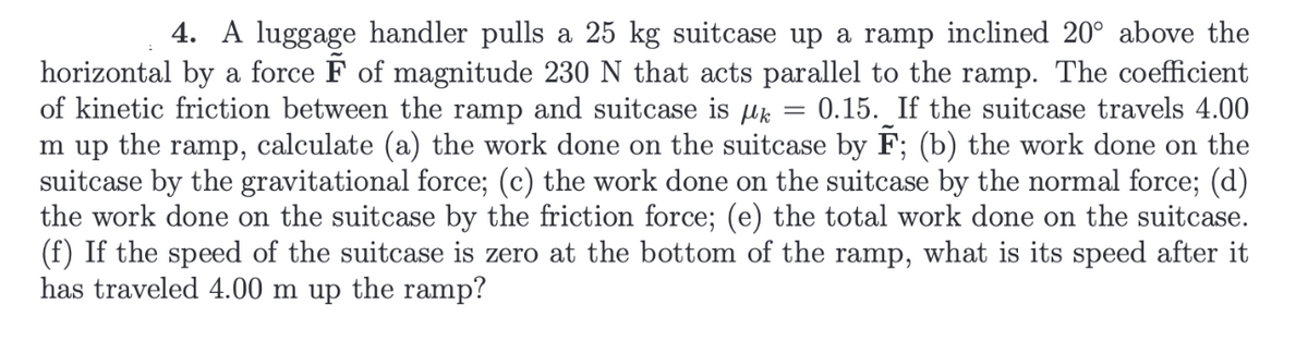 4. A luggage handler pulls a 25 kg suitcase up a ramp inclined 20° above the
horizontal by a force F of magnitude 230 N that acts parallel to the ramp. The coefficient
of kinetic friction between the ramp and suitcase is k = 0.15. If the suitcase travels 4.00
m up the ramp, calculate (a) the work done on the suitcase by F; (b) the work done on the
suitcase by the gravitational force; (c) the work done on the suitcase by the normal force; (d)
the work done on the suitcase by the friction force; (e) the total work done on the suitcase.
(f) If the speed of the suitcase is zero at the bottom of the ramp, what is its speed after it
has traveled 4.00 m up the ramp?
